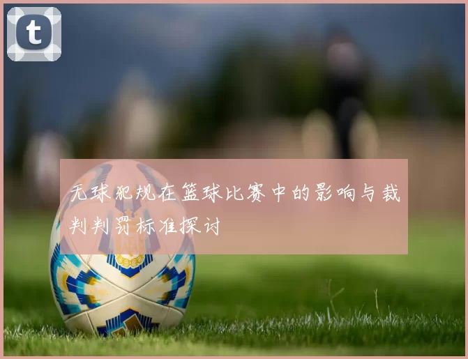 无球犯规在篮球比赛中的影响与裁判判罚标准探讨