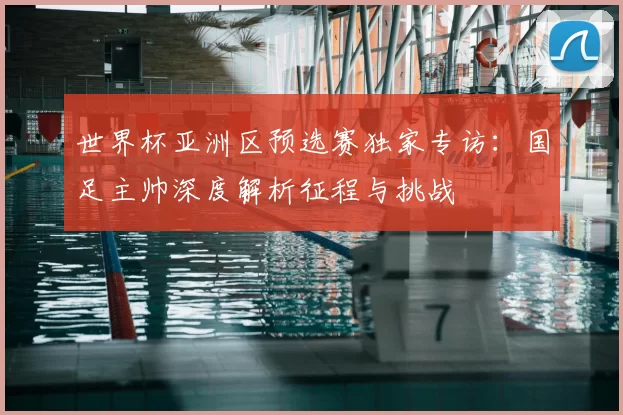 世界杯亚洲区预选赛独家专访：国足主帅深度解析征程与挑战