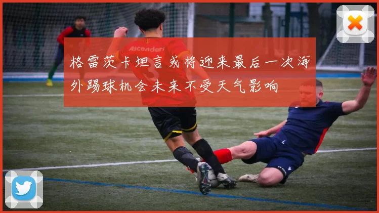 格雷茨卡坦言或将迎来最后一次海外踢球机会未来不受天气影响