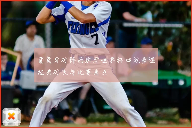 葡萄牙对阵西班牙世界杯回放重温经典对决与比赛看点