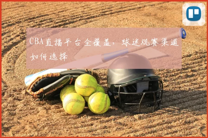CBA直播平台全覆盖，球迷观赛渠道如何选择