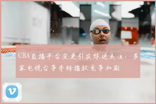 CBA直播平台变更引发球迷关注，多家电视台争夺转播权竞争加剧