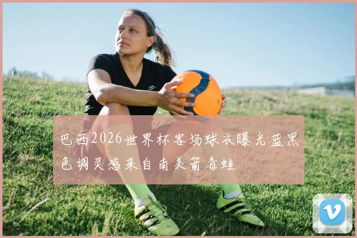 巴西2026世界杯客场球衣曝光蓝黑色调灵感来自南美箭毒蛙