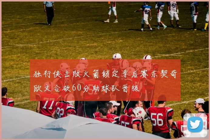 独行侠击败火箭锁定季后赛东契奇欧文合砍60分助球队晋级