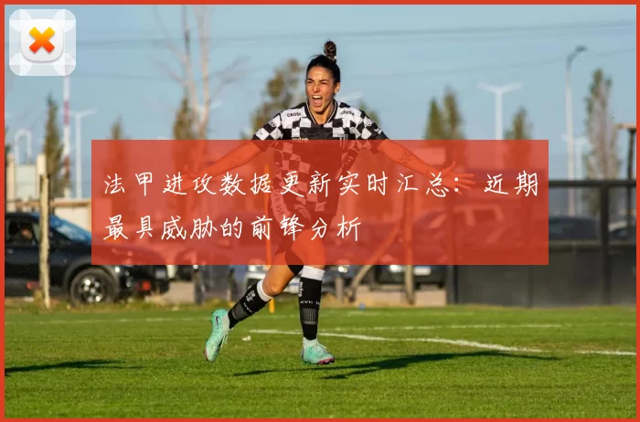 法甲进攻数据更新实时汇总：近期最具威胁的前锋分析
