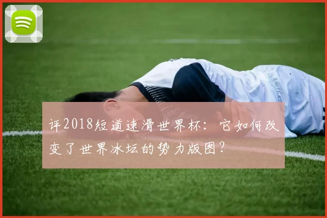 评2018短道速滑世界杯:它如何改变了世界冰坛的势力版图?