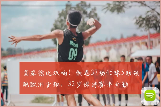 国家德比双响！凯恩37场45球5助领跑欧洲金靴，32岁保持赛季全勤