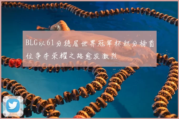 BLG以61分稳居世界冠军杯积分榜首位争夺荣耀之路愈发激烈