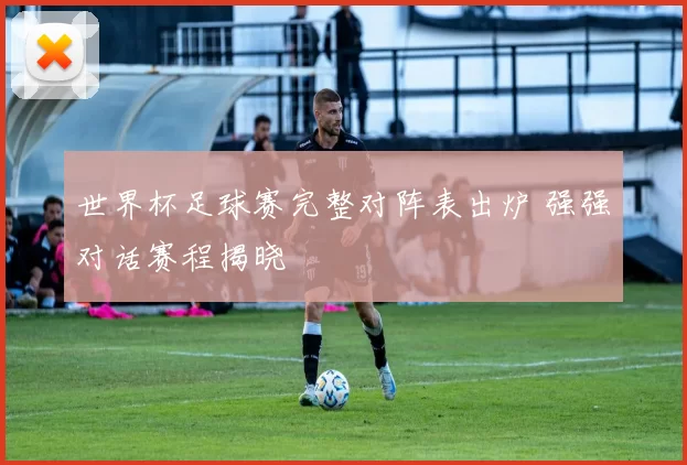世界杯足球赛完整对阵表出炉 强强对话赛程揭晓