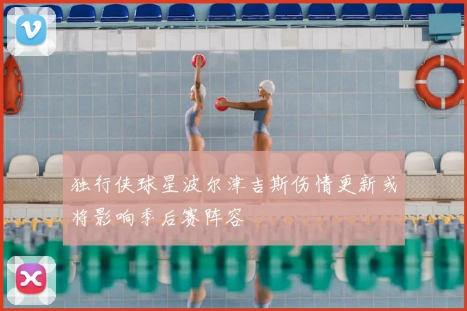 独行侠球星波尔津吉斯伤情更新或将影响季后赛阵容