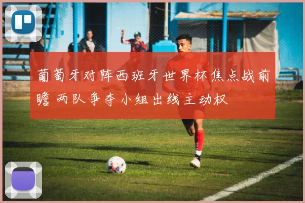 葡萄牙对阵西班牙世界杯焦点战前瞻 两队争夺小组出线主动权