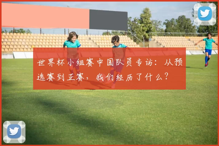 世界杯小组赛中国队员专访：从预选赛到正赛，我们经历了什么？