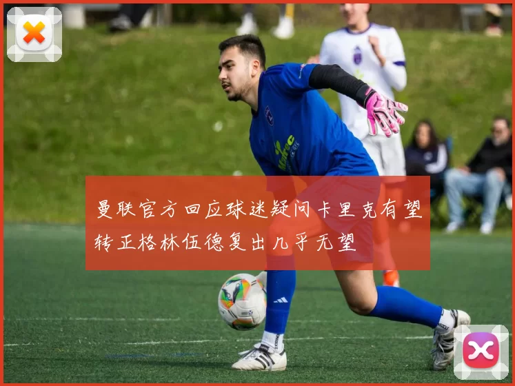 曼联官方回应球迷疑问卡里克有望转正格林伍德复出几乎无望