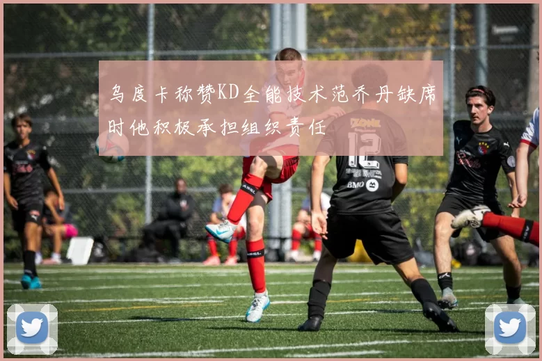 乌度卡称赞KD全能技术范乔丹缺席时他积极承担组织责任