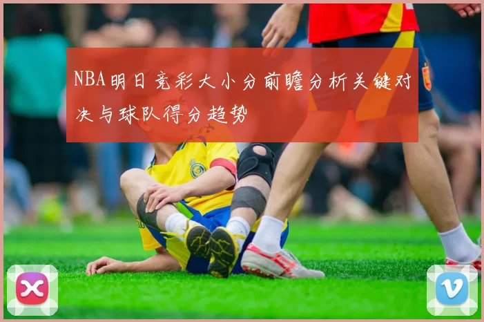 NBA明日竞彩大小分前瞻分析关键对决与球队得分趋势