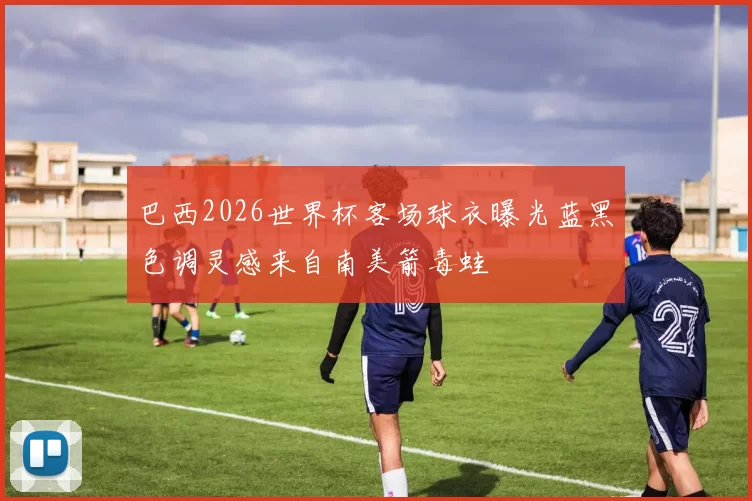 巴西2026世界杯客场球衣曝光蓝黑色调灵感来自南美箭毒蛙