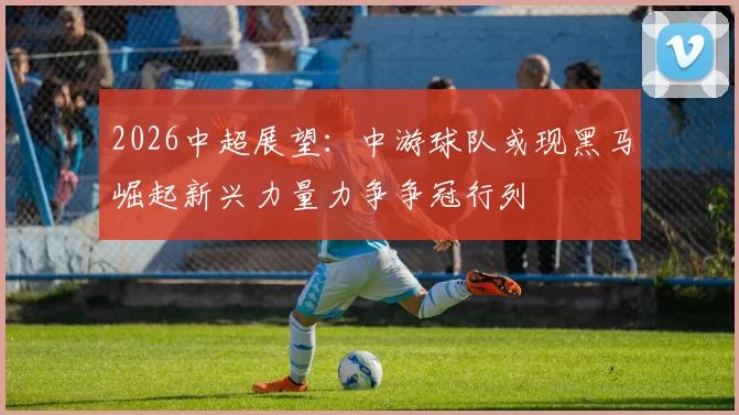 2026中超展望:中游球队或现黑马崛起新兴力量力争争冠行列