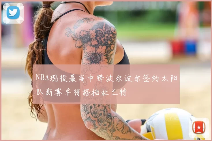 NBA现役最高中锋波尔波尔签约太阳队新赛季将搭档杜兰特