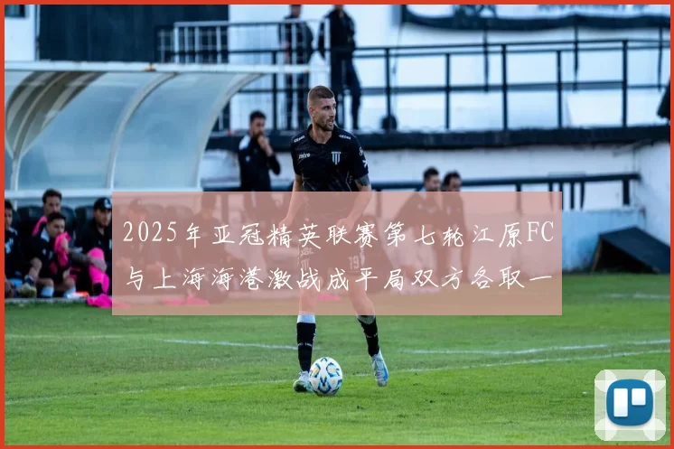 2025年亚冠精英联赛第七轮江原FC与上海海港激战成平局双方各取一分