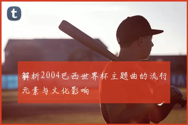 解析2004巴西世界杯主题曲的流行元素与文化影响