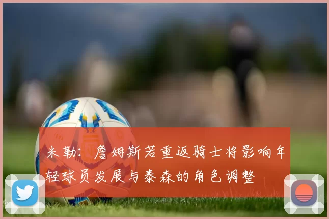 米勒：詹姆斯若重返骑士将影响年轻球员发展与泰森的角色调整