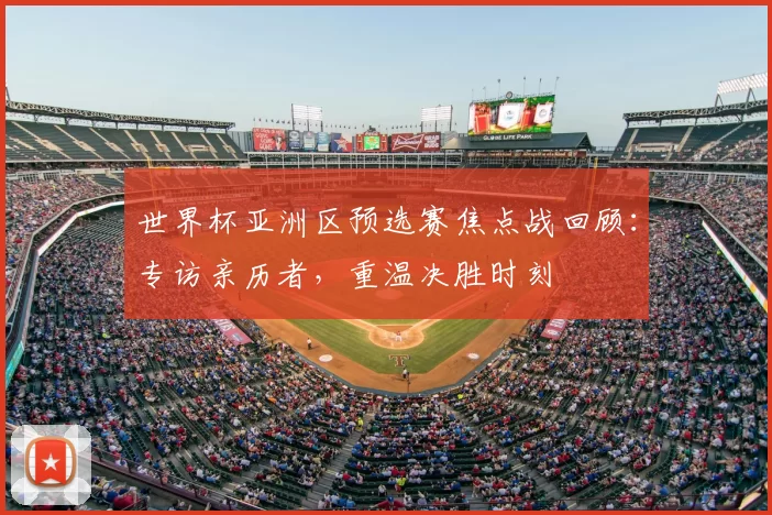 世界杯亚洲区预选赛焦点战回顾:专访亲历者,重温决胜时刻