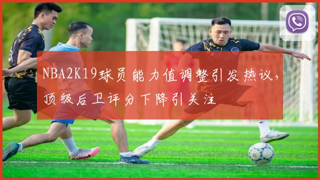 NBA2K19球员能力值调整引发热议，顶级后卫评分下降引关注