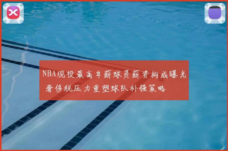 NBA现役最高年薪球员薪资构成曝光 奢侈税压力重塑球队补强策略