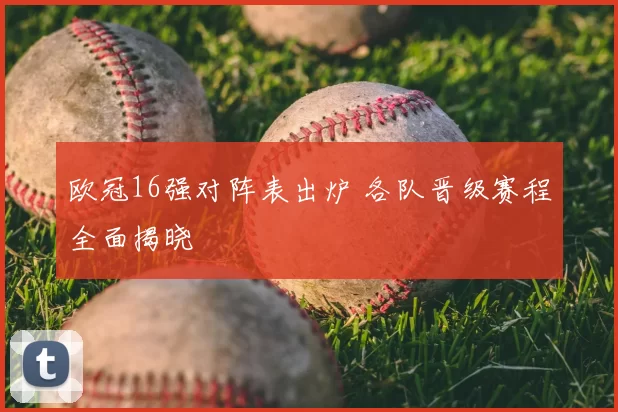 欧冠16强对阵表出炉 各队晋级赛程全面揭晓