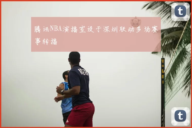 腾讯NBA演播室设于深圳联动多场赛事转播