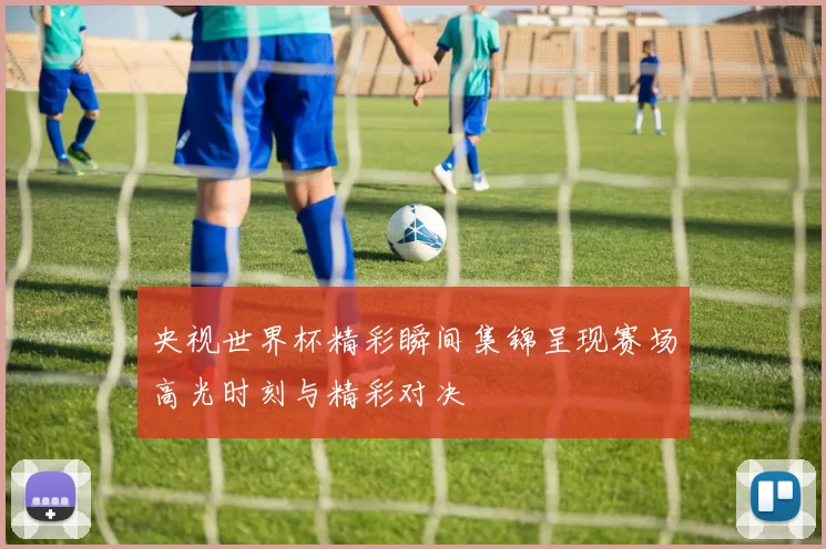 央视世界杯精彩瞬间集锦呈现赛场高光时刻与精彩对决