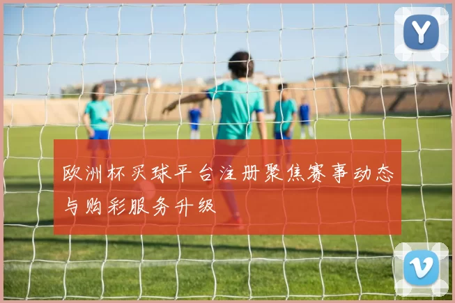 欧洲杯买球平台注册聚焦赛事动态与购彩服务升级