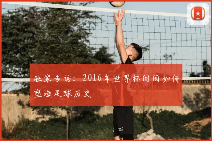 独家专访:2016年世界杯时间如何塑造足球历史