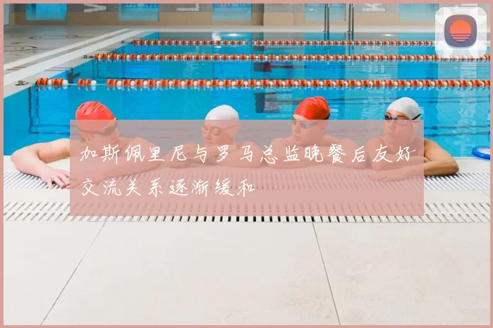 加斯佩里尼与罗马总监晚餐后友好交流关系逐渐缓和