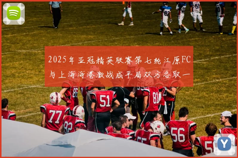 2025年亚冠精英联赛第七轮江原FC与上海海港激战成平局双方各取一分