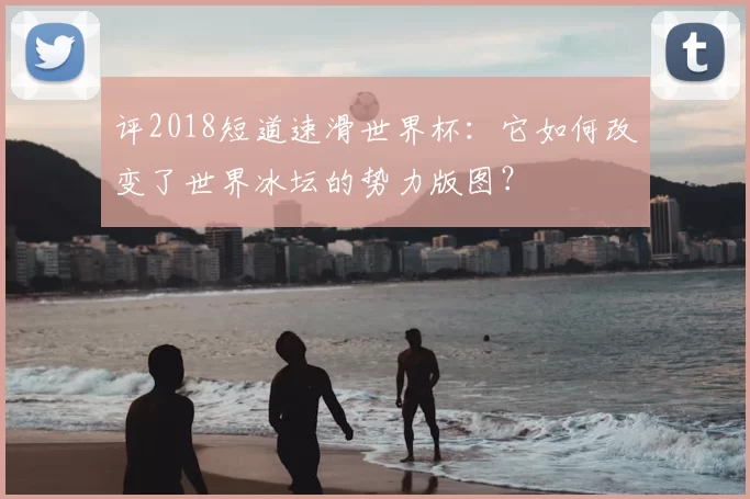 评2018短道速滑世界杯:它如何改变了世界冰坛的势力版图?