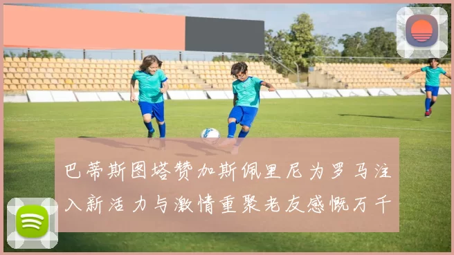 巴蒂斯图塔赞加斯佩里尼为罗马注入新活力与激情重聚老友感慨万千