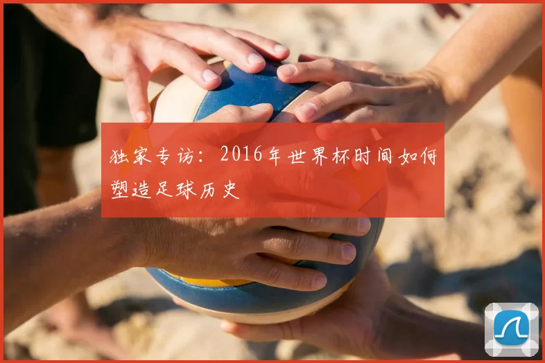 独家专访：2016年世界杯时间如何塑造足球历史