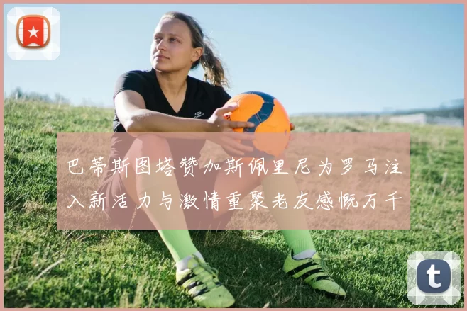 巴蒂斯图塔赞加斯佩里尼为罗马注入新活力与激情重聚老友感慨万千