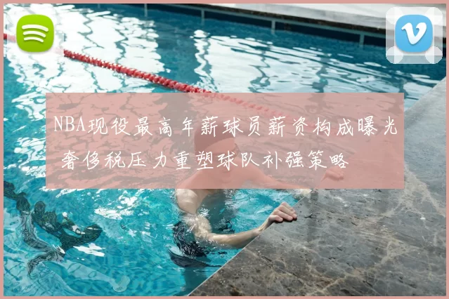 NBA现役最高年薪球员薪资构成曝光 奢侈税压力重塑球队补强策略