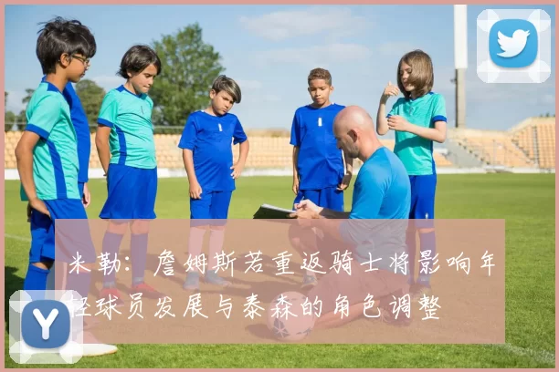 米勒:詹姆斯若重返骑士将影响年轻球员发展与泰森的角色调整