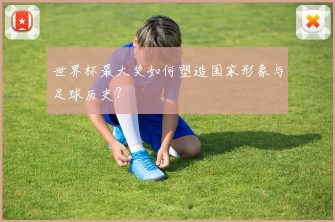 世界杯最大奖如何塑造国家形象与足球历史?