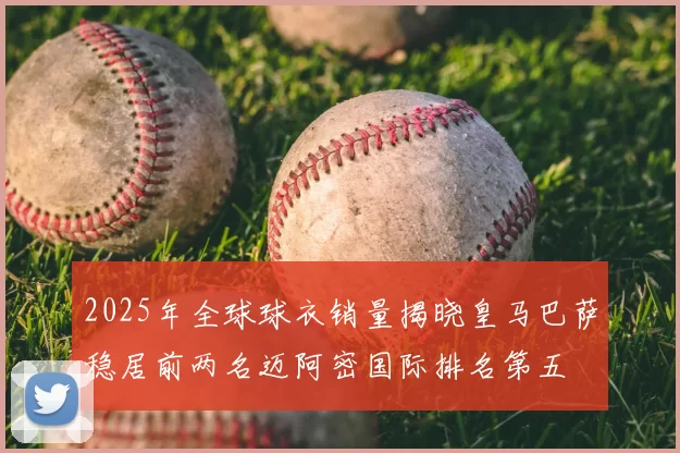 2025年全球球衣销量揭晓皇马巴萨稳居前两名迈阿密国际排名第五