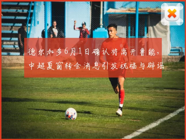 德尔加多6月1日确认将离开鲁能，中超夏窗转会消息引发祝福与辟谣_韩鹏_比赛_球迷