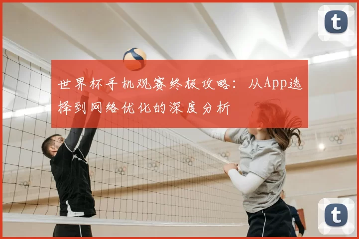 世界杯手机观赛终极攻略:从App选择到网络优化的深度分析
