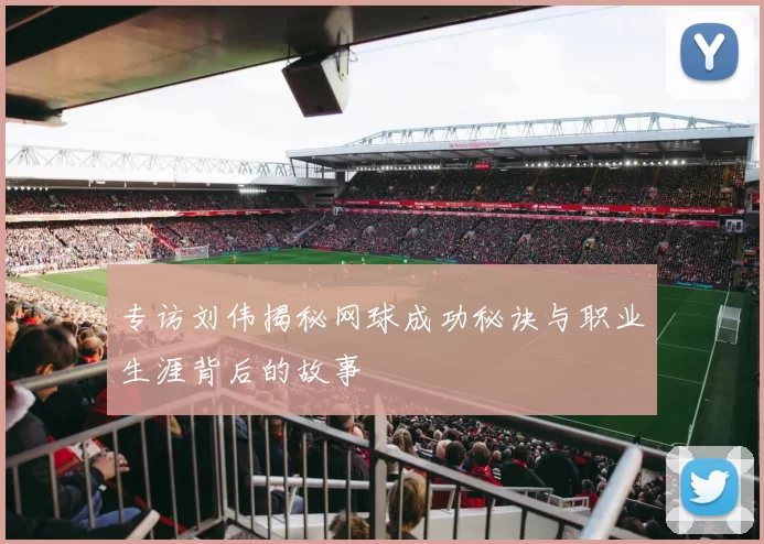 专访刘伟揭秘网球成功秘诀与职业生涯背后的故事