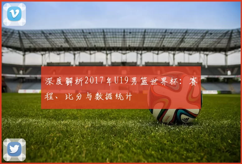 深度解析2017年U19男篮世界杯:赛程、比分与数据统计