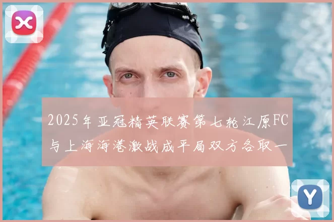 2025年亚冠精英联赛第七轮江原FC与上海海港激战成平局双方各取一分