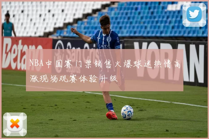 NBA中国赛门票销售火爆球迷热情高涨现场观赛体验升级