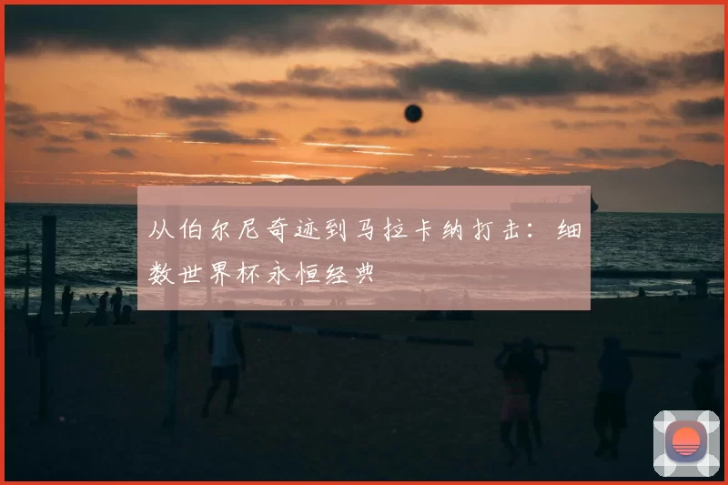 从伯尔尼奇迹到马拉卡纳打击：细数世界杯永恒经典